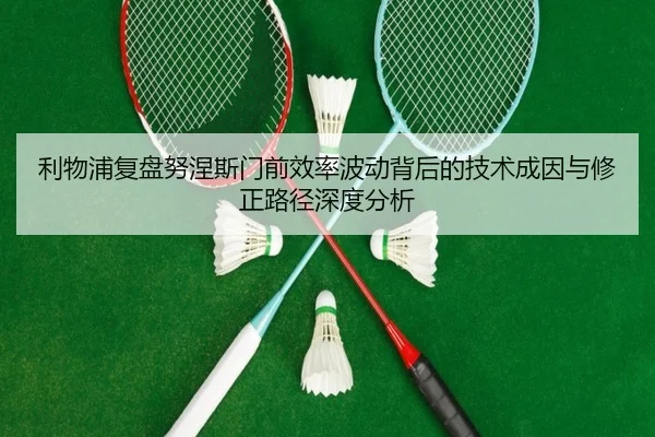 利物浦复盘努涅斯门前效率波动背后的技术成因与修正路径深度分析