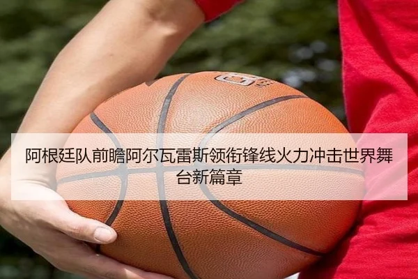 阿根廷队前瞻阿尔瓦雷斯领衔锋线火力冲击世界舞台新篇章
