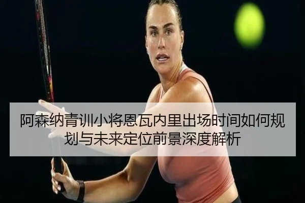阿森纳青训小将恩瓦内里出场时间如何规划与未来定位前景深度解析