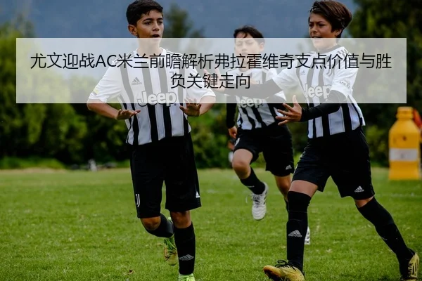 尤文迎战AC米兰前瞻解析弗拉霍维奇支点价值与胜负关键走向